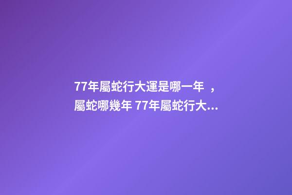 77年屬蛇行大運是哪一年，屬蛇哪幾年 77年屬蛇行大運是哪一年